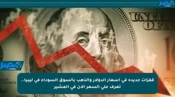 قفزات جديدة في أسعار الدولار والذهب بالسوق السوداء في ليبيا.. تعرف على السعر الآن في المشير